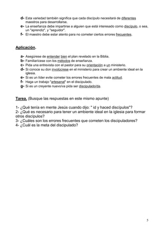 5
d- Esta variedad también significa que cada discípulo necesitará de diferentes
maestros para desarrollarse.
e- La enseñanza debe impartirse a alguien que está interesado como discípulo, o sea,
un "aprendiz", y "seguidor".
f- El maestro debe estar atento para no cometer ciertos errores frecuentes.
Aplicación.
a- Asegúrese de entender bien el plan revelado en la Biblia.
b- Familiarícese con los métodos de enseñanza.
c- Pida una entrevista con el pastor para su orientación a un ministerio.
d- Si conoce su don involúcrese en el ministerio para crear un ambiente ideal en la
iglesia.
e- Si es un líder evite cometer los errores frecuentes de mala actitud.
f- Haga un trabajo "artesanal" en el discipulado.
g- Si es un creyente nuevo/va pida ser discipulado/da.
Tarea. (Busque las respuestas en este mismo apunte)
1- ¿Qué tenía en mente Jesús cuando dijo: " id y haced discípulos"?
2- ¿Qué es necesario para tener un ambiente ideal en la iglesia para formar
otros discípulos?
3- ¿Cuáles son los errores frecuentes que cometen los discipuladores?
4- ¿Cuál es la meta del discipulado?
 
