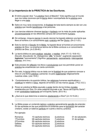 8
2- La importancia de la PRÁCTICA de las Escrituras.
a- El dicho popular dice: "La práctica hace al Maestro". Esto significa que el mundo
que nos rodea reconoce que la teoría debe ir acompañada de la práctica para
llegar a una meta.
b- Salvo en muy raras excepciones, la finalidad de toda teoría siempre es dar con una
práctica que resulte beneficiosa a las personas.
c- Las ciencias elaboran diversas teorías o hipótesis con la meta de poder aplicarlas
provechosamente en los diferentes campos del conocimiento humano.
d- Sin embargo, ninguna ciencia (o seudo ciencia) ha logrado elaborar una teoría que
lleve al hombre a un conocimiento real y práctico del Ser Divino. (Dn.2:1-23.)
e- Solo la ciencia o Estudio de la Biblia, ha logrado llevar al hombre al conocimiento
práctico de Dios. La enseñanza teórica de la Biblia conduce a un conocimiento
práctico de Dios. (Jn.5:39-40.)
f- La teoría bíblica es para analizar, estudiar, y meditar. (Hch.17.1-3; 19:8-10.)
Discutió, Discutiendo: Gr. Dialogismos: (dia, "a través", sugiriendo separación
logismos "razonamiento") Significa: pensamiento, razonamiento, interrogantes
internos. (W.E.Vine.)
g- Este proceso de reflexión nos lleva a conclusiones que nos permitirán poner en
práctica las enseñanzas con cierta convicción.
h- Por esto, la teoría bíblica nos es dada con la finalidad de que podamos conocer a
Dios en una forma práctica y personal, no para reglamentar religiosamente
nuestras vidas. (Jos.1:8-9.)
i- Contrariamente a la posición bíblica, las religiones humanas espiritualizan y
mistifican lo relativo a Dios, dejando al hombre con las manos vacías. (1ªCo.12:2.)
j- Poner en práctica la Biblia equivale a andar dentro de los límites morales
establecidos por Dios. En otras palabras equivale a ser "llenos del Espíritu Santo",
o ser controlados totalmente por el Espíritu Santo. (Ef.5:18.)
k- ¿Qué es lo que determina si estamos obedeciendo a Dios? (Jn.14:15-24.)
________________________________________________________________________________
________________________________________________________________________________
l- La Biblia posee un contenido teórico y práctico generalmente sencillo de entender.
En las epístolas en las que predomina el contenido para la formación del carácter
cristiano, existe un balance perfecto en cuanto a teoría y práctica.
Por ejemplo:
Romanos 10 capítulos teóricos 5 prácticos 01 de salutación.
1ªCorintios 08 capítulos teóricos 7 prácticos 01 de epílogo.
2ªCorintios 09 capítulos teóricos 4 prácticos
Gálatas. 03 capítulos teóricos 3 prácticos
Efesios 03 capítulos teóricos 3 prácticos
 