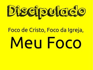 Discipulado
Foco de Cristo, Foco da Igreja,
Meu Foco
 