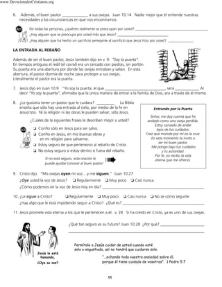 11
6. Además, el buen pastor _____________ a sus ovejas. Juan 10:14 Nadie mejor que él entiende nuestras
necesidades y las circunstancias en que nos encontramos.
De todas las personas, ¿quiénes realmente se preocupan por usted? ________________________________________
¿Hay alguien que se preocupa por usted más que Jesús? ____________________________
¿Hay alguien que ha hecho un sacrificio semejante al sacrificio que Jesús hizo por usted? ______________
LA ENTRADA AL REBAÑO
Además de ser el buen pastor, Jesús también dijo en v. 9: “Soy la puerta”.
En tiempos antiguos el redil (el corral) era un cercado con piedras, sin portón.
Su puerta era una abertura por donde las ovejas entraban y salían. En esta
abertura, el pastor dormía de noche para proteger a sus ovejas.
Literalmente el pastor era la puerta.
7. Jesús dijo en Juan 10:9 “Yo soy la puerta; el que ______________________________, será ____________ Al
decir “Yo soy la puerta”, afirmaba que la única manera de entrar a la familia de Dios, era a través de él mismo.
8. ¿Le gustaría tener un pastor que le cuidara? _________ La Biblia
enseña que sólo hay una entrada al cielo, por medio de la fe en
Jesucristo. Ni la religión ni las obras le pueden salvar; sólo Jesús.
¿Cuáles de la siguientes frases le describen mejor a usted?
❏ Confío sólo en Jesús para ser salvo.
❏ Confío en Jesús, en mis buenas obras y
en mi religión para salvarme.
❏ Estoy seguro de que pertenezco al rebaño de Cristo.
❏ No estoy seguro si estoy dentro o fuera del rebaño.
9. Cristo dijo “Mis ovejas oyen mi voz... y me siguen.” Juan 10:27
¿Oye usted la voz de Jesús? ❏ Regularmente ❏ Muy poco ❏ Casi nunca.
¿Cómo podemos oír la voz de Jesús hoy en día? ___________________________________________________
10. ¿Le sigue a Cristo? ❏ Regularmente ❏ Muy poco ❏ Casi nunca ❏ No se cómo seguirle
¿Hay algo que le está impidiendo seguir a Cristo? ¿Qué es? _________________________________________
11. Jesús promete vida eterna a los que le pertenecen a él. v. 28 Si ha creído en Cristo, ya es uno de sus ovejas.
Entrando por la Puerta
Señor, me doy cuenta que he
andado como una oveja perdida.
Estoy cansado de andar
lejos de tus cuidados.
Creo que moriste por mí en la cruz.
En este momento te invito a
ser mi buen pastor.
Me pongo bajo tus cuidados
y tu autoridad.
Por fe, yo recibo la vida
eterna que me ofreces.
➠Si no está seguro, esta oración le
puede ayudar conocer al buen pastor:
Jesús le está
llamando,
¿Oye su voz?
¿Qué tan seguro es su futuro? Juan 10:28 ¿Por qué? ______________________
____________________________________________________________________
Permítale a Jesús cuidar de usted cuando esté
solo o angustiado, así no tendrá que cuidarse solo.
“...echando toda vuestra ansiedad sobre él,
porque él tiene cuidado de vosotros”. 1 Pedro 5:7
www.DevocionalesCristianos.org
 