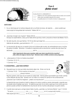 Paso 4
¡Está vivo!
12
Escriba FALSO (F) o VERDADERO (V)
______ Podemos vivir como queremos porque todo se acaba con la muerte.
_____ Todos serán resucitados después de la muerte.
_____ Es posible pensar en la muerte sin temor ni desesperación.
ESTÁ VIVO
1. Era un domingo por la mañana después de la crucifixión de Jesús, de repente..... ¿Qué sucedió que
interrumpió la tranquilidad del momento? Mateo 28:1-4 ______________________________________
________________________________________________________________________________________
2. ¿Qué dijo el ángel a las mujeres? Mateo 28:5-6 _______________________________________________
Aunque se sorprendieron, Jesús ya les había dicho que iba a morir y resucitar al tercer día (Mateo 16:21).
3. No sólo resucitó, sino que Hechos 1:9-10 nos dice que luego fue _________________________________
Además de ascender, ¿qué promete el v. 11? _________________________________________________
4. La resurrección de Jesús es un evento único en la historia del mundo, tan extraordinario que a muchos
les parece increíble. Romanos 1:4 resalta la importancia de la resurrección cuando dice que Jesús fue
declarado _____________________________ por la ______________________________________.
¿Qué importancia tiene para nosotros saber que Jesús resucitó de los muertos?
¿Nos afecta de alguna manera hoy? Veremos cómo la Biblia contesta estas preguntas.
5. ¿Qué pasaría si Cristo no hubiera resucitado?
1 Corintios 15:12-13 __________________________________________________
1 Corintios 15:17 _____________________________________________________
Y A NOSOTROS... ¿QUÉ NOS ESPERA?
6. Hay gente que no cree que todos resucitarán algún día. Dirían con los de
1 Corintios 15:32: “Si los muertos no resucitan _________________
y __________________ porque mañana ________________________”.
Muchos quieren creer que con la muerte se acaba todo. No les parece que tendrán que rendir cuentas
a Dios después de esta vida. Quieren vivir sus vidas a su manera sin pensar en las consecuencias.
¿Qué dice Juan 5:28-29 al respecto? ¿Habrá una resurrección? _____________________________________
La leyenda dice que el avestruz mete la cabeza en la arena cuando se siente amenazado, creyendo que
así puede evitar el peligro que viene. Ya sabemos que esto no es cierto, igual que no es cierto que una
persona pueda cambiar la realidad de la resurrección de los muertos sólo porque no quiere creerla.
7. Cuando Jesús oyó que su amigo Lázaro había muerto, ¿qué dijo a su hermana Marta? Juan 11:25-26
“Yo soy la _________________ y la _______. El que ________ en mí, aunque esté muerto, ____________.
Todo aquel que vive y ________ en mí, no _________________________________”.
“Si los
muertos no
resucitan,
comamos y
bebamos,
porque
mañana
moriremos.“
1 Corintios
15:32
www.DevocionalesCristianos.org
 