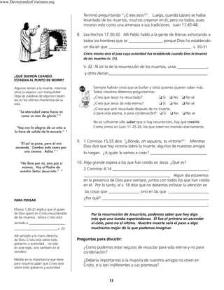 Terminó preguntando “¿Crees esto?”. Luego, cuando Lázaro se había
levantado de los muertos, muchos creyeron en él, pero no todos; pues
miraron esto como una amenaza a sus tradiciones. Juan 11:45-48.
8. Lea Hechos 17:30-32. Allí Pablo habló a la gente de Atenas exhortando a
todos los hombres que se _________________ porque Dios ha establecido
un día en que _________________________________________. v. 30-31
Cristo mismo será el juez cuya autoridad fue establecida cuando Dios lo levantó
de los muertos (v. 31).
V. 32 Al oír lo de la resurrección de los muertos, unos _______________,
y otros decían_________________________________________________.
Siempre habrán unos que se burlan y otros quienes quieren saber más.
Todos nosotros debemos preguntarnos:
¿Creo que Jesús ha resucitado? ❏ Sí ❏ No ❏ No sé
¿Creo que Jesús da vida eterna? ❏ Sí ❏ No ❏ No sé
¿Creo que seré resucitado después de mi muerte,
o para vida eterna, o para condenación? ❏ Sí ❏ No ❏ No sé
No es suficiente sólo saber que si hay resurrección, hay que creerlo.
Como vimos en Juan 11:25-26, los que creen no morirán eternamente.
9. 1 Corintios 15:55 dice “¿Dónde, oh sepulcro, tu victoria?” . Mientras
Dios dice que hay victoria sobre la muerte, algunos de nuestros amigos
lo niegan. ¿A quién le vamos a creer? ____________________________
10. Algo grande espera a los que han creído en Jesús. ¿Qué es?
2 Corintios 4:14 ________________________________________________
___________________________________________ Algún día estaremos
en la presencia de Dios para siempre, juntos con todos los que han creído
en él. Por lo tanto, el v. 18 dice que no debemos enfocar la atención en
las cosas que _______________, sino en las que ____________________
¿Por qué? _____________________________________________________
______________________________________________________________
Por la resurrección de Jesucristo, podemos saber que hay algo
más que una tumba esperándonos. Él fue el primero en ascender
al cielo, pero no el último. Nuestra muerte será el paso a algo
muchísimo mejor de lo que podamos imaginar.
Preguntas para discutir:
¿Cómo podemos estar seguros de resucitar para vida eterna y no para
condenación?
¿Debería importarnos si la mayoría de nuestros amigos no creen en
Cristo, o si son indiferentes a sus promesas?
13
¿QUÉ DIJERON CUANDO
ESTABAN AL PUNTO DE MORIR?
Algunos temen a la muerte, mientras
otros la esperan con tranquilidad.
Oiga las palabras de algunos creyen-
tes en los últimos momentos de su
vida.
“La eternidad viene hacia mí
como un mar de gloria.” 4
“Voy con la alegría de un niño a
la hora de salida de la escuela.” 5
“El sol se pone, pero el mío
asciende. Cambio esta cama por
una corona. Adiós.” 6
“No llore por mí, sino por sí
mismos. Voy al Padre de
nuestro Señor Jesucristo.” 7
PARA PENSAR
Efesios 1:20-21 explica que el poder
de Dios operó en Cristo resucitándole
de los muertos. Ahora Cristo está
sentado a ______________________
__________________________.v. 20
Allí sentado a la mano derecha
de Dios, Cristo está sobre todo
gobierno o autoridad... no sólo
en este siglo, sino también en el
venidero
Medite en la importancia que tiene
para nosotros saber que Cristo está
sobre todo gobierno y autoridad.
www.DevocionalesCristianos.org
 