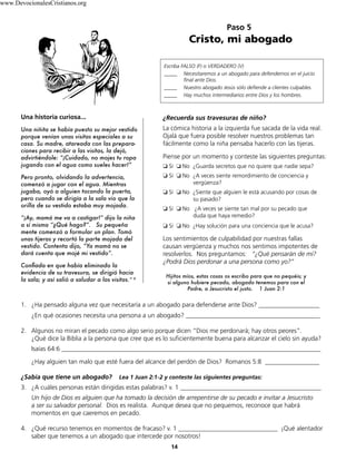 14
1. ¿Ha pensado alguna vez que necesitaría a un abogado para defenderse ante Dios? ___________________
¿En qué ocasiones necesita una persona a un abogado? __________________________________________
2. Algunos no miran el pecado como algo serio porque dicen “Dios me perdonará; hay otros peores”.
¿Qué dice la Biblia a la persona que cree que es lo suficientemente buena para alcanzar el cielo sin ayuda?
Isaías 64:6 _________________________________________________________________________________
¿Hay alguien tan malo que esté fuera del alcance del perdón de Dios? Romanos 5:8 _________________
¿Sabía que tiene un abogado? Lea 1 Juan 2:1-2 y conteste las siguientes preguntas:
3. ¿A cuáles personas están dirigidas estas palabras? v. 1 ____________________________________________
Un hijo de Dios es alguien que ha tomado la decisión de arrepentirse de su pecado e invitar a Jesucristo
a ser su salvador personal. Dios es realista. Aunque desea que no pequemos, reconoce que habrá
momentos en que caeremos en pecado.
4. ¿Qué recurso tenemos en momentos de fracaso? v. 1 _______________________________ ¡Qué alentador
saber que tenemos a un abogado que intercede por nosotros!
Paso 5
Cristo, mi abogado
Escriba FALSO (F) o VERDADERO (V)
_____ Necesitaremos a un abogado para defendernos en el juicio
final ante Dios.
_____ Nuestro abogado Jesús sólo defiende a clientes culpables.
_____ Hay muchos intermediarios entre Dios y los hombres.
Hijitos míos, estas cosas os escribo para que no pequéis; y
si alguno hubiere pecado, abogado tenemos para con el
Padre, a Jesucristo el justo. 1 Juan 2:1
Una historia curiosa...
Una niñita se había puesto su mejor vestido
porque venían unas visitas especiales a su
casa. Su madre, atareada con las prepara-
ciones para recibir a las visitas, la dejó,
advirtiéndole: “¡Cuidado, no mojes tu ropa
jugando con el agua como sueles hacer!”
Pero pronto, olvidando la advertencia,
comenzó a jugar con el agua. Mientras
jugaba, oyó a alguien tocando la puerta,
pero cuando se dirigía a la sala vio que la
orilla de su vestido estaba muy mojada.
“¡Ay, mamá me va a castigar!” dijo la niña
a sí misma “¿Qué hago?”. Su pequeña
mente comenzó a formular un plan. Tomó
unas tijeras y recortó la parte mojada del
vestido. Contenta dijo, “Ya mamá no se
dará cuenta que mojé mi vestido”.
Confiada en que había eliminado la
evidencia de su travesura, se dirigió hacia
la sala; y así salió a saludar a las visitas.” 8
¿Recuerda sus travesuras de niño?
La cómica historia a la izquierda fue sacada de la vida real.
Ojalá que fuera posible resolver nuestros problemas tan
fácilmente como la niña pensaba hacerlo con las tijeras.
Piense por un momento y conteste las siguientes preguntas:
❏ Sí ❏ No ¿Guarda secretos que no quiere que nadie sepa?
❏ Sí ❏ No ¿A veces siente remordimiento de conciencia y
vergüenza?
❏ Sí ❏ No ¿Siente que alguien le está acusando por cosas de
su pasado?
❏ Sí ❏ No ¿A veces se siente tan mal por su pecado que
duda que haya remedio?
❏ Sí ❏ No ¿Hay solución para una conciencia que le acusa?
Los sentimientos de culpabilidad por nuestras fallas
causan vergüenza y muchos nos sentimos impotentes de
resolverlos. Nos preguntamos: “¿Qué pensarán de mí?
¿Podrá Dios perdonar a una persona como yo?”
www.DevocionalesCristianos.org
 