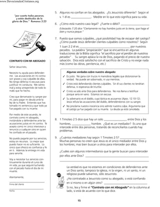 15
5. Algunos no confían en los abogados. ¿Es Jesucristo diferente? Según el
v. 1 él es ______________. Medite en lo que esto significa para su vida.
6. ¿Cómo está nuestro caso legal? ¿Fuerte o débil? ____________________
Eclesiastés 7:20 dice “Ciertamente no hay hombre justo en la tierra, que haga el
bien y nunca peque.”
7. Puesto que somos culpables, ¿qué posibilidad hay de escapar del castigo?
¿Cómo puede Jesús defender clientes culpables como nosotros? Según
1 Juan 2:2 él es ___________________________________ por nuestros
pecados. La palabra “propiciación” que se encuentra en algunas
traducciones de la Biblia significa “el sacrificio por el perdón de nuestros
pecados” . Su sangre aplaca la ira de Dios, pagando el precio de nuestra
salvación. Dios está satisfecho con el sacrificio de Cristo y no exige nada
más (como las obras, penitencia, etc.)
8. 1 Timoteo 2:5 dice que hay un solo ________________ entre Dios y los
hombres, _____________ hombre. ¿Qué es un mediador? Es uno que
intercede entre dos personas, tratando de reconciliarlos cuando hay
problemas.
9. ¿Cuántos mediadores hay según 1 Timoteo 2:5? __________________
Muchas personas no creen que Jesús es el único mediador entre Dios y
los hombres; mas bien buscan a otros para interceder por ellos.
¿Cuáles son algunos intermediarios que la gente buscan para interceder
por ellos ante Dios? ____________________________________________
______________________________________________________________
La verdad es que no estamos en condiciones de defendernos ante
un Dios santo; tampoco la iglesia, ni la virgen, ni un santo, ni un
religioso puede salvarnos, sólo Jesucristo.
¿Ha contratado a Jesucristo como su abogado, o está confiando
en sí mismo o en algún otro? ______________________________
Si no, lea y firme el “Contrato con mi Abogado” en la columna al
lado, si está de acuerdo con lo que dice.
CONTRATO CON MI ABOGADO
Señor Jesucristo,
Necesito tu ayuda para defender-
me. Las acusaciones en mi contra
son graves y soy culpable de ellas.
No tengo defensa ni excusas para
justificar mi conducta. Me siento
mal y estoy arrepentido de todo lo
malo que he hecho.
Creo que derramaste tu sangre por
mí, para pagar mi deuda ante la
ley de tu Padre. Entiendo que has
tomado mi sentencia y que todo ya
fue pagado con tu muerte.
Por medio de este acuerdo, te
contrato como mi abogado,
invitándote a defenderme ante las
acusaciones justas en mi contra. Te
acepto como mi único intercesor y
renuncio a cualquier otro en quien
he confiado en el pasado.
No puedo pagarte por tus servicios;
estoy sin recursos. Lo mejor que
puedo hacer no es suficiente. Lo
único que ofrezco es confianza y fe
en ti. Además te entrego mi vida
para servirte.
Voy a necesitar tus servicios con-
tinuamente durante el curso de
mi vida, ya que seguiré luchando
con el pecado hasta el día de mi
muerte.
Atentamente,
_____________________________
Firma del cliente
_____________________________
Fecha
“por cuanto todos pecaron,
y están destituidos de la
gloria de Dios.” Romanos 3:23
Algunas verdades sobre nuestro abogado:
✓	 Es justo. No gana con trucos ni maniobras legales que distorsionan la
verdad. No puede ser sobornado, ni usa mentiras.
✓	 Cristo está defendiendo clientes culpables. Sin él sus clientes no tendrían
defensa, ni esperanza de triunfar.
✓	 Cristo va solo ante Dios para defendernos. No nos llama a testificar
porque sería en vano. Estamos sin excusa.
✓	 Su adversario es el diablo, cuya táctica es acusarnos (Apoc. 12:10-12).
Jesús refuta las acusaciones del diablo, defendiéndonos con su sangre.
✓	 No proclama nuestra inocencia sino admite nuestra culpa. Argumenta que
el castigo ya fue pagado con su muerte. La deuda ya está cancelada.
www.DevocionalesCristianos.org
 