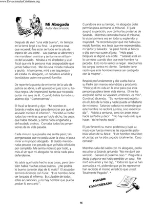 Después de vivir “una vida buena”, mi tiempo
en la tierra llegó a su final. La primera cosa
que recuerdo fue estar sentado en la sala de
espera de una corte. Las puertas se abrieron y
me mandaron a entrar y sentarme en el ban-
co del acusado. Miraba a mi alrededor y vi al
fiscal que era la persona más desagradable que
jamás había visto. Me dio una mirada malvada
y gruñó. Al sentarme, miré a mi izquierda y
allí estaba mi abogado, un caballero amable y
bondadoso quien me pareció familiar.
De repente la puerta de enfrente de la sala de
justicia se abrió, y allí apareció el juez con su tú-
nica negra. Me impresionó tanto que no podía
quitar mis ojos de él. Cuando había tomado su
asiento dijo “Comencemos”.
El fiscal se levantó y dijo: “Mi nombre es
Satanás y estoy aquí para demostrar por qué el
acusado merece el infierno”. Procedió a contar
todas las mentiras que yo había dicho, las cosas
que había robado, y como había engañado y
defraudado a otros. Contaba todas las perver-
siones de mi vida pasada.
Cada minuto que pasaba me sentía peor; tan
avergonzado que no podía alzar la vista, ni para
mirar a mi propio abogado. El diablo mencio-
naba pecado tras pecado que yo había olvidado
por completo. Me sentía molesto por todo, y
más al ver que mi abogado no decía nada para
defenderme.
Yo sabía que había hecho esas cosas, pero tam-
bién había muchas cosas buenas. ¿No podría
lo bueno cancelar algo de lo malo? El acusador
terminó diciendo con furia: “Este hombre debe
ser lanzado al infierno. Es culpable de todas
estas acusaciones, y no hay hombre que pueda
probar lo contrario”.
Cuando ya era su tiempo, mi abogado pidió
permiso para acercarse al tribunal. El juez
aceptó su petición, aun contra las protestas de
Satanás. Mientras caminaba hacia el tribunal,
lo vi por primera vez en todo su esplendor y
majestad. Ya recordaba por qué me había pa-
recido familiar; era Jesús que me representaba,
mi Señor y Salvador. Se paró frente al banco
y dijo con voz suave al juez. “Hola papá”.
Después se digirió a la corte. “Satanás está en
lo correcto cuando dice que este hombre ha
pecado. Esto no lo vamos a negar. Aceptamos
los cargos contra mi cliente. También tiene
razón que este hombre merece ser castigado
con la muerte”.
Respiró profundamente y dio vuelta hacia
su Padre con manos extendidas y proclamó:
“Pero yo di mi vida en la cruz para que esta
persona pudiera tener vida eterna. El me ha
aceptado como su Salvador, entonces, es mío”.
Continuó diciendo: “Su nombre está escrito
en el Libro de la Vida y nadie puede arrebatarlo
de mi mano. Satanás todavía no entiende que
este hombre no recibirá justicia, sino misericor-
dia”. Volvió a sentarse, pero sin antes mirar
hacía su Padre y decir: “No hay nada más que
hacer. Yo he hecho todo”.
El juez levantó su mano poderosa y bajó su
mazo con fuerza mientras las siguientes pala-
bras salían de su boca: “Este hombre está libre;
el castigo ya ha sido pagado totalmente. Caso
cerrado”.
Mientras salía del salón con mi abogado, podía
escuchar a Satanás gritando “No me daré por
vencido. Ganaré el próximo caso.” Pregunté a
Jesús si alguna vez había perdido un caso. Me
miró con amor y me dijo, “Todos los que se han
acercado a mí, pidiendo que yo les represente
han recibido el mismo veredicto que usted:
Totalmente Pagado”. 9
Mi Abogado
Autor desconocido
16
pagado:
caso cerrado
www.DevocionalesCristianos.org
 