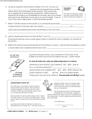 6. ¿A qué se compara el reino de Dios en Mateo 13:31-32? Es como una
_________________________. Aunque es la más pequeña de las semillas,
crece y viene a ser la más grande de las hortalizas. Para muchos hoy,
ser un seguidor de Cristo es de poca importancia. Prefieren buscar la
aclamación de amigos y las comodidades de sus bienes, pero con el tiempo
verán que lo más importante no es lo que se ve, sino lo invisible. El que se
une a Cristo está en algo grande. Es parte del equipo ganador.
19
7. Mateo 13:45-46 compara el reino de Dios a un comerciante que buscaba ____________________________
Cuando encontró una de gran valor, fue y vendió ________________________________ y la _____________
¿Qué le dice esta parábola sobre el valor de pertenecer al reino de Cristo? ____________________________
____________________________________________________________________________________________
8. ¿Qué se requiere para entrar en el reino de Dios? Juan 3:3 _________________________________________
El nacimiento espiritual, ocurre cuando alguien recibe a Cristo por fe como su Salvador y se convierte en
hijo de Dios.
9. Mateo 6:33 manda a buscar primeramente el reino de Dios y su justicia. ¿Qué nos dice este pasaje en cuanto
a nuestro deber como ciudadanos del reino de Cristo? _____________________________________________
____________________________________________________________________________________________
CONVERSANDO CON MI REY
Oh mi Rey Jesús: Te reconozco como el Creador y
Supremo sobre toda la creación. Me humillo ante
tu poder y majestad. Te invito al trono de mi vida.
Controla mi mente para que aprenda a pensar como
tú, y mis pies para que sigan tus pasos.
Quiero proclamar tu gloria cuando vengas a reinar. Deseo
tu mando, tanto en mí, como en el mundo entero. Oh Rey
eterno, espero con gozo el día cuando toda rodilla se doble
ante ti.
Las naciones se hunden en confusión e injusticia. Sus
habitantes dudan y se burlan de ti. Creen que son tan im-
portantes y sabios, como si el universo girara
alrededor de ellos. Así era yo también, pero
me di cuenta que sólo soy un pececito peque-
ñito en tu mar grande.
Me siento presionado por el mundo que quie-
re amoldarme a sus costumbres. Ayúdame a
resistir la tentación de seguir a otro rey o a declararme rey
de mi propia vida. Tú eres mi esperanza para el presente y
para la eternidad.
Tú humilde siervo,
___________________________
(Firma)
¿A cuál reino
pertenezco?
¿Ya tengo
mi pasaporte
para el cielo?
¿CÓMO SERÁ SU VENIDA? Vea “Mi Rey Viene” en la pagina 17.
Lo primero es buscar el reino, o sea, someterme a Cristo como mi rey.
Él debe ser primero, por encima de cualquier otra cosa. ¿Quién manda?
En vista de todo esto, cada uno debe preguntarse a sí mismo:
¿Pertenezco al reino de Dios? ¿Soy ciudadano? ❏ Sí ❏ No ❏ No sé.
Si no, ¿a cuál reino pertenezco? _________________________________
¿Estoy viviendo como ciudadano fiel? ❏ Sí ❏ No ❏ Me cuesta ser fiel.
¿Quién manda en mi vida? ❏ Cristo ❏ Yo y mis propios deseos.
Si desea estar más cerca al rey, medite en “Conversando con Mi Rey” (abajo)
SIGUIENDO
A MI REY
Para tener una idea de los valores
que rigen el reino de Dios, lea el
Sermón del Monte en Mateo 5-7.
www.DevocionalesCristianos.org
 