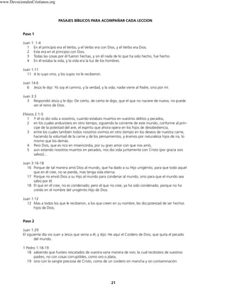 PASAJES BÍBLICOS PARA ACOMPAÑAR CADA LECCION
Paso 1
Juan 1: 1-4
1 En el principio era el Verbo, y el Verbo era con Dios, y el Verbo era Dios.
2 Este era en el principio con Dios.
3 Todas las cosas por él fueron hechas, y sin él nada de lo que ha sido hecho, fue hecho.
4 En él estaba la vida, y la vida era la luz de los hombres.
Juan 1:11
11 A lo suyo vino, y los suyos no le recibieron.
Juan 14:6
6 Jesús le dijo: Yo soy el camino, y la verdad, y la vida; nadie viene al Padre, sino por mí.
Juan 3:3
3 Respondió Jesús y le dijo: De cierto, de cierto te digo, que el que no naciere de nuevo, no puede
ver el reino de Dios.
Efesios 2:1-5
1 Y él os dio vida a vosotros, cuando estabais muertos en vuestros delitos y pecados,
2 en los cuales anduvisteis en otro tiempo, siguiendo la corriente de este mundo, conforme al prín-
cipe de la potestad del aire, el espíritu que ahora opera en los hijos de desobediencia,
3 entre los cuales también todos nosotros vivimos en otro tiempo en los deseos de nuestra carne,
haciendo la voluntad de la carne y de los pensamientos, y éramos por naturaleza hijos de ira, lo
mismo que los demás.
4 Pero Dios, que es rico en misericordia, por su gran amor con que nos amó,
5 aun estando nosotros muertos en pecados, nos dio vida juntamente con Cristo (por gracia sois
salvos)...
Juan 3:16-18
16 Porque de tal manera amó Dios al mundo, que ha dado a su Hijo unigénito, para que todo aquel
que en él cree, no se pierda, mas tenga vida eterna.
17 Porque no envió Dios a su Hijo al mundo para condenar al mundo, sino para que el mundo sea
salvo por él.
18 El que en él cree, no es condenado; pero el que no cree, ya ha sido condenado, porque no ha
creído en el nombre del unigénito Hijo de Dios.
Juan 1:12
12 Mas a todos los que le recibieron, a los que creen en su nombre, les dio potestad de ser hechos
hijos de Dios;
Paso 2
Juan 1:29
El siguiente día vio Juan a Jesús que venía a él, y dijo: He aquí el Cordero de Dios, que quita el pecado
del mundo.
1 Pedro 1:18-19
18 sabiendo que fuisteis rescatados de vuestra vana manera de vivir, la cual recibisteis de vuestros
padres, no con cosas corruptibles, como oro o plata,
19 sino con la sangre preciosa de Cristo, como de un cordero sin mancha y sin contaminación
21
www.DevocionalesCristianos.org
 