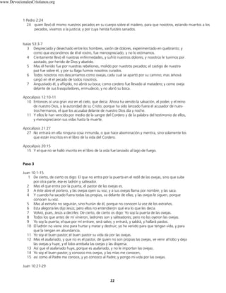 1 Pedro 2:24
24 quien llevó él mismo nuestros pecados en su cuerpo sobre el madero, para que nosotros, estando muertos a los
pecados, vivamos a la justicia; y por cuya herida fuisteis sanados.
Isaías 53:3-7
3 Despreciado y desechado entre los hombres, varón de dolores, experimentado en quebranto; y
como que escondimos de él el rostro, fue menospreciado, y no lo estimamos.
4 Ciertamente llevó él nuestras enfermedades, y sufrió nuestros dolores; y nosotros le tuvimos por
azotado, por herido de Dios y abatido.
5 Mas él herido fue por nuestras rebeliones, molido por nuestros pecados; el castigo de nuestra
paz fue sobre él, y por su llaga fuimos nosotros curados.
6 Todos nosotros nos descarriamos como ovejas, cada cual se apartó por su camino; mas Jehová
cargó en él el pecado de todos nosotros.
7 Angustiado él, y afligido, no abrió su boca; como cordero fue llevado al matadero; y como oveja
delante de sus trasquiladores, enmudeció, y no abrió su boca.
Apocalipsis 12:10-11
10 Entonces oí una gran voz en el cielo, que decía: Ahora ha venido la salvación, el poder, y el reino
de nuestro Dios, y la autoridad de su Cristo; porque ha sido lanzado fuera el acusador de nues-
tros hermanos, el que los acusaba delante de nuestro Dios día y noche.
11 Y ellos le han vencido por medio de la sangre del Cordero y de la palabra del testimonio de ellos,
y menospreciaron sus vidas hasta la muerte.
Apocalipsis 21:27
27 No entrará en ella ninguna cosa inmunda, o que hace abominación y mentira, sino solamente los
que están inscritos en el libro de la vida del Cordero.
Apocalipsis 20:15
15 Y el que no se halló inscrito en el libro de la vida fue lanzado al lago de fuego.
Paso 3
Juan 10:1-15
1 De cierto, de cierto os digo: El que no entra por la puerta en el redil de las ovejas, sino que sube
por otra parte, ése es ladrón y salteador.
2 Mas el que entra por la puerta, el pastor de las ovejas es.
3 A éste abre el portero, y las ovejas oyen su voz; y a sus ovejas llama por nombre, y las saca.
4 Y cuando ha sacado fuera todas las propias, va delante de ellas; y las ovejas le siguen, porque
conocen su voz.
5 Mas al extraño no seguirán, sino huirán de él, porque no conocen la voz de los extraños.
6 Esta alegoría les dijo Jesús; pero ellos no entendieron qué era lo que les decía.
7 Volvió, pues, Jesús a decirles: De cierto, de cierto os digo: Yo soy la puerta de las ovejas.
8 Todos los que antes de mí vinieron, ladrones son y salteadores; pero no los oyeron las ovejas.
9 Yo soy la puerta; el que por mí entrare, será salvo; y entrará, y saldrá, y hallará pastos.
10 El ladrón no viene sino para hurtar y matar y destruir; yo he venido para que tengan vida, y para
que la tengan en abundancia.
11 Yo soy el buen pastor; el buen pastor su vida da por las ovejas.
12 Mas el asalariado, y que no es el pastor, de quien no son propias las ovejas, ve venir al lobo y deja
las ovejas y huye, y el lobo arrebata las ovejas y las dispersa.
13 Así que el asalariado huye, porque es asalariado, y no le importan las ovejas.
14 Yo soy el buen pastor; y conozco mis ovejas, y las mías me conocen,
15 así como el Padre me conoce, y yo conozco al Padre; y pongo mi vida por las ovejas.
Juan 10:27-29
22
www.DevocionalesCristianos.org
 