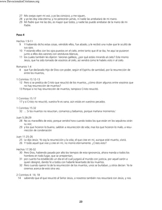 27 Mis ovejas oyen mi voz, y yo las conozco, y me siguen,
28 y yo les doy vida eterna; y no perecerán jamás, ni nadie las arrebatará de mi mano.
29 Mi Padre que me las dio, es mayor que todos, y nadie las puede arrebatar de la mano de mi
Padre.
Paso 4
Hechos 1:9-11
9 Y habiendo dicho estas cosas, viéndolo ellos, fue alzado, y le recibió una nube que le ocultó de
sus ojos.
10 Y estando ellos con los ojos puestos en el cielo, entre tanto que él se iba, he aquí se pusieron
junto a ellos dos varones con vestiduras blancas,
11 los cuales también les dijeron: Varones galileos, ¿por qué estáis mirando al cielo? Este mismo
Jesús, que ha sido tomado de vosotros al cielo, así vendrá como le habéis visto ir al cielo.
Romanos 1:4
4 que fue declarado Hijo de Dios con poder, según el Espíritu de santidad, por la resurrección de
entre los muertos,
1 Corintios 15:12-13
12 Pero si se predica de Cristo que resucitó de los muertos, ¿cómo dicen algunos entre vosotros que
no hay resurrección de muertos?
13 Porque si no hay resurrección de muertos, tampoco Cristo resucitó.
1 Corintios 15:17
17 y si Cristo no resucitó, vuestra fe es vana; aún estáis en vuestros pecados.
1 Corintios 15:32
32 ... Si los muertos no resucitan, comamos y bebamos, porque mañana moriremos.(
Juan 5:28-29
28 No os maravilléis de esto; porque vendrá hora cuando todos los que están en los sepulcros oirán
su voz;
29 y los que hicieron lo bueno, saldrán a resurrección de vida; mas los que hicieron lo malo, a resu-
rrección de condenación
Juan 11:25-26
25 Le dijo Jesús: Yo soy la resurrección y la vida; el que cree en mí, aunque esté muerto, vivirá.
26 Y todo aquel que vive y cree en mí, no morirá eternamente. ¿Crees esto?
Hechos 17:30-32
30 Pero Dios, habiendo pasado por alto los tiempos de esta ignorancia, ahora manda a todos los
hombres en todo lugar, que se arrepientan;
31 por cuanto ha establecido un día en el cual juzgará al mundo con justicia, por aquel varón a
quien designó, dando fe a todos con haberle levantado de los muertos.
32 Pero cuando oyeron lo de la resurrección de los muertos, unos se burlaban, y otros decían: Ya te
oiremos acerca de esto otra vez.
2 Corintios 4: 14, 18
14 sabiendo que el que resucitó al Señor Jesús, a nosotros también nos resucitará con Jesús, y nos
23
www.DevocionalesCristianos.org
 