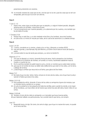 presentará juntamente con vosotros.
18 no mirando nosotros las cosas que se ven, sino las que no se ven; pues las cosas que se ven son
temporales, pero las que no se ven son eternas.
Paso 5
1 Juan 2: 1-2
1 Hijitos míos, estas cosas os escribo para que no pequéis; y si alguno hubiere pecado, abogado
tenemos para con el Padre, a Jesucristo el justo.
2 Y él es la propiciación por nuestros pecados; y no solamente por los nuestros, sino también por
los de todo el mundo.
1 Timoteo 2:5-6
5 Porque hay un solo Dios, y un solo mediador entre Dios y los hombres, Jesucristo hombre,
6 el cual se dio a sí mismo en rescate por todos, de lo cual se dio testimonio a su debido tiempo.
Paso 6
Lucas 1:31-33
31 Y ahora, concebirás en tu vientre, y darás a luz un hijo, y llamarás su nombre JESÚS.
32 Este será grande, y será llamado Hijo del Altísimo; y el Señor Dios le dará el trono de David su
padre;
33 y reinará sobre la casa de Jacob para siempre, y su reino no tendrá fin
Filipenses 2:7-11
7 sino que se despojó a sí mismo, tomando forma de siervo, hecho semejante a los hombres;
8 y estando en la condición de hombre, se humilló a sí mismo, haciéndose obediente hasta la
muerte, y muerte de cruz.
9 Por lo cual Dios también le exaltó hasta lo sumo, y le dio un nombre que es sobre todo nombre,
10 para que en el nombre de Jesús se doble toda rodilla de los que están en los cielos, y en la tierra,
y debajo de la tierra;
11 y toda lengua confiese que Jesucristo es el Señor, para gloria de Dios Padre.
Mateo 7:21
21 No todo el que me dice: Señor, Señor, entrará en el reino de los cielos, sino el que hace la volun-
tad de mi Padre que está en los cielos.
Mateo 13:31-32
31 Otra parábola les refirió, diciendo: El reino de los cielos es semejante al grano de mostaza, que
un hombre tomó y sembró en su campo;
32 el cual a la verdad es la más pequeña de todas las semillas; pero cuando ha crecido, es la mayor
de las hortalizas, y se hace árbol, de tal manera que vienen las aves del cielo y hacen nidos en sus
ramas.
Mateo 13:45-46
45 También el reino de los cielos es semejante a un mercader que busca buenas perlas,
46 que habiendo hallado una perla preciosa, fue y vendió todo lo que tenía, y la compró.
Juan 3:3
3 Respondió Jesús y le dijo: De cierto, de cierto te digo, que el que no naciere de nuevo, no puede
ver el reino de Dios.
24
www.DevocionalesCristianos.org
 