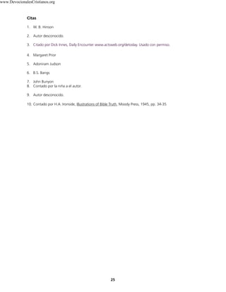 Citas
1. W. B. Hinson
2. Autor desconocido.
3. Citado por Dick Innes, Daily Encounter www.actsweb.org/detoday. Usado con permiso.
4. Margaret Prior
5. Adoniram Judson
6. B.S. Bangs
7. John Bunyon
8. Contado por la niña a el autor.
9. Autor desconocido.
10. Contado por H.A. Ironside, Illustrations of Bible Truth, Moody Press, 1945, pp. 34-35
25
www.DevocionalesCristianos.org
 