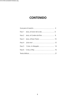 Guía para el maestro................................................... 4
Paso 1 Jesús, el Autor de la vida .............................. 6
Paso 2 Jesús, el Cordero de Dios ............................. 8
Paso 3 Jesús, el Buen Pastor .................................... 10
Paso 4 ¡Está vivo! .................................................... 12
Paso 5 Cristo, mi Abogado .................................... 14
Paso 6 Cristo, el Rey ................................................ 16
Textos bíblicos ............................................................. 21
CONTENIDO
3
www.DevocionalesCristianos.org
 
