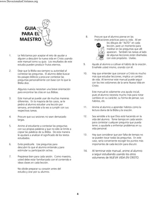 4
1. Le felicitamos por aceptar el reto de ayudar a
alguien a descubrir la nueva vida en Cristo usando
este manual como su guía. Los resultados de este
estudio pueden producir frutos eternos.
2. Deje que la Biblia sea siempre su autoridad al
contestar las preguntas. El alumno debe buscar
los pasajes bíblicos y procurar contestar las
preguntas personalmente con base con lo que la
Biblia dice.
Algunos nuevos necesitan una breve orientación
para encontrar las citas en sus Biblias.
3. Este manual se puede usar de muchas maneras
diferentes. En la mayoría de los casos, se le
pedirá al alumno estudiar una lección por
semana, animándole a la vez a cumplir con sus
respectivas tareas.
4. Procure que sus sesiones no sean demasiado
largas.
5. Anime al estudiante a contestar las preguntas
con sus propias palabras y que no sólo se limite a
copiar las palabras de su Biblia. De esta manera
le ayudará a analizar el significado de los textos
estudiados.
6. Evite predicarle. Use preguntas para
descubrir lo que el alumno entiende y para
estimular su participación activa.
7. Prepárese bien para cada sesión. Como maestro,
usted debe estar familiarizado con el contenido e
ideas claves en cada lección.
No olvide preparar su corazón antes del
estudio y orar por su alumno.
8. Procure que el alumno piense en las
implicaciones prácticas para su vida. Al ver
los dibujos de “ALTO” en cada
lección, pare un momento para
meditar en las preguntas que allí
aparecen. También las tareas al lado
de algunas lecciones están diseñadas
con este propósito. Úselas.
9. Ayude al alumno a cultivar el hábito de la oración.
Enséñele usted mismo, orando con él.
10. Hay que entender que conocer a Cristo es mucho
más que estudiar lecciones; implica un cambio
de vida. Al terminar este manual puede seguir
con los tres volúmenes de la serie Nueva Vida en
Cristo.
Este manual es solamente una ayuda inicial,
pues el alumno necesita mucho más para notar
cambios en su carácter, su forma de pensar, sus
hábitos, etc.
11. Anime al alumno a aprender hábitos como la
lectura diaria de la Biblia y la oración.
12. Sea sensible a lo que Dios está haciendo en la
vida del alumno. Tome tiempo en cada sesión
para contestar cualquier pregunta que pueda
tener, o ayudarle a enfrentar problemas en su
vida personal.
13. Hay que considerar que por falta de tiempo no
se pueden tocar todas las preguntas. En este
caso, sería conveniente escoger los puntos más
importantes de cada lección para discutir.
14. Al terminar este manual, anime al alumno
a seguir estudiando usando los otros
volumenes de NUEVA VIDA EN CRISTO.
GUIA
PARA EL
MAESTRO
www.DevocionalesCristianos.org
 