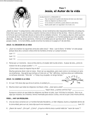 Paso 1
Jesús, el Autor de la vida
Escriba FALSO (F) o VERDADERO (V)
_____ Hoy, la mayoría de la gente está deseosa de tener una vida mejor.
_____ Todas las religiones nos llevan al cielo.
_____ Si me esfuerzo lo suficiente, puedo obtener la vida eterna.
_____ Nadie puede saber con seguridad si irá al cielo o no.
6
¿Quién es Jesús? Si preguntamos a diez personas, tal vez recibiríamos diez respuestas diferentes a la pregunta.
Unos dirán que era un gran hombre y maestro mientras otros lo llaman el Hijo de Dios. Otros lo admiran por
la forma en que sufrió grandes abusos a manos de los soldados romanos. En su época, algunos creían que era
un enviado de Dios, mientras otros lo miraban como un engañador, o un hombre peligroso que sólo causaba
alborotos. Ya que hay tantas opiniones, miremos en la Biblia para ver qué dice de él. Busquen en su Bíblia los
pasajes citados. Si no tiene Bíblia, puede encontrar los textos en la pagina 21 de este libro.
JESUS: EL CREADOR DE LA VIDA
1. ¿Qué nos enseñan los siguientes versículos sobre Jesús? Nota: Juan lo llama “el Verbo” en este pasaje
porque Jesús dio a conocer a Dios entre los hombres al tomar un cuerpo humano.
Juan 1:1 _________________________________________________________________________________
Juan 1:3 _________________________________________________________________________________
Juan 1:4 _________________________________________________________________________________
2. Piense por un momento. Jesús es Dios eterno, el creador del mundo entero. A pesar de esto, ¿cómo lo
trataron los de su propio pueblo? v. 11 ________________________________________________________
¿Cómo trata a Jesús la mayoría hoy en día? ___________________________________________________
Muchas personas dicen creer en Jesús. Dicen ser sus seguidores, pero viven como si no tomaran en serio
sus enseñanzas. Hay gente que rechaza a Cristo con un “No” definitivo, mientras otros son indiferentes.
Lo rechazan diciendo, “Otro día” o “Estoy muy ocupado; no tengo tiempo.”
JESUS: EL CAMINO A LA VIDA
3. En Juan 14:6 Jesús dijo que él es el camino, la verdad y la _______________.
4. Muchos dicen que todas las religiones nos llevan a Dios. ¿Qué opina usted? _________________________
___________________________________________ Según Jesús, ¿cuántos caminos hay? ______________
Aunque es común oír que todas las religiones nos llevan al cielo, Juan 14:6 dice lo contrario. Esto no es
algo que nosotros, los cristianos, hemos inventado para excluir a otros, sino es lo que Cristo mismo afirmó.
PERO.... HAY UN PROBLEMA
5. Una vez Jesús conversó con un hombre llamado Nicodemo, un líder religioso, bueno y respetado dentro de
la comunidad; pero aun así, Jesús dijo que le era necesario ________________________________ Juan 3:3
6. ¿Nacer de nuevo? ¿Por qué? ¿Cómo? ¿A qué se referiría Jesús cuando habló de “nacer de nuevo”?
___________________________________________________________________________________________
www.DevocionalesCristianos.org
 