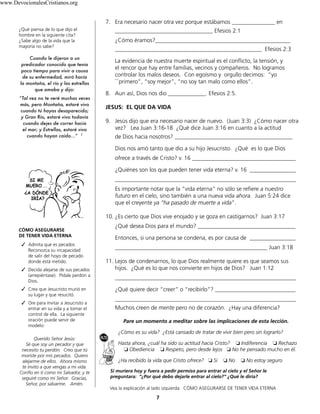 7
¿Qué piensa de lo que dijo el
hombre en la siguiente cita?
¿Sabe algo de la vida que la
mayoría no sabe?
Cuando le dijeron a un
predicador conocido que tenia
poco tiempo para vivir a causa
de su enfermedad, miró hacía
la montaña, el río y las estrellas
que amaba y dijo:
“Tal vez no te veré muchas veces
más, pero Montaña, estaré vivo
cuando tú hayas desaparecido;
y Gran Río, estaré vivo todavía
cuando dejes de correr hacia
el mar; y Estrellas, estaré vivo
cuando hayan caído...” 1
CÓMO ASEGURARSE
DE TENER VIDA ETERNA
		✓ Admita que es pecador.
Reconozca su incapacidad
de salir del hoyo de pecado
donde está metido.
		✓ Decida alejarse de sus pecados
(arrepiéntase). Pídale perdón a
Dios.
		✓ Crea que Jesucristo murió en
su lugar y que resucitó.
		✓ Ore para invitar a Jesucristo a
entrar en su vida y a tomar el
control de ella. La siguiente
oración puede servir de
modelo:
Querido Señor Jesús:
Sé que soy un pecador y que
necesito tu perdón. Creo que tú
moriste por mis pecados. Quiero
alejarme de ellos. Ahora mismo
te invito a que vengas a mi vida.
Confío en ti como mi Salvador, y te
seguiré como mi Señor. Gracias,
Señor, por salvarme. Amén.
7. Era necesario nacer otra vez porque estábamos _______________ en
__________________________________ Efesios 2:1
¿Cómo éramos?_______________________________________________
___________________________________________________ Efesios 2:3
La evidencia de nuestra muerte espiritual es el conflicto, la tensión, y
el rencor que hay entre familias, vecinos y compañeros. No logramos
controlar los malos deseos. Con egoísmo y orgullo decimos: “yo
```primero”, “soy mejor”, “no soy tan malo como ellos”.
8. Aun así, Dios nos dio _____________. Efesios 2:5.
JESUS: EL QUE DA VIDA
9. Jesús dijo que era necesario nacer de nuevo. (Juan 3:3) ¿Cómo nacer otra
vez? Lea Juan 3:16-18 ¿Qué dice Juan 3:16 en cuanto a la actitud
de Dios hacia nosotros? _________________________________________
Dios nos amó tanto que dio a su hijo Jesucristo. ¿Qué es lo que Dios
ofrece a través de Cristo? v. 16 ____________________________________
¿Quiénes son los que pueden tener vida eterna? v. 16 ________________
_______________________________________________________________
Es importante notar que la “vida eterna” no sólo se refiere a nuestro
futuro en el cielo, sino también a una nueva vida ahora. Juan 5:24 dice
que el creyente ya “ha pasado de muerte a vida”.
10. ¿Es cierto que Dios vive enojado y se goza en castigarnos? Juan 3:17
¿Qué desea Dios para el mundo? __________________________________
Entonces, si una persona se condena, es por causa de ________________
_____________________________________________________ Juan 3:18
11. Lejos de condenarnos, lo que Dios realmente quiere es que seamos sus
hijos. ¿Qué es lo que nos convierte en hijos de Dios? Juan 1:12
_______________________________________________________________
¿Qué quiere decir “creer” o “recibirlo”? ____________________________
_______________________________________________________________
Muchos creen de mente pero no de corazón. ¿Hay una diferencia?
Pare un momento a meditar sobre las implicaciones de esta lección.
¿Cómo es su vida? ¿Está cansado de tratar de vivir bien pero sin lograrlo?
Hasta ahora, ¿cuál ha sido su actitud hacia Cristo? ❏	Indiferencia ❏	Rechazo
❏	Obediencia ❏	Respeto, pero desde lejos ❏	No he pensado mucho en él.
¿Ha recibido la vida que Cristo ofrece? ❏	Si ❏	No ❏	No estoy seguro
Si muriera hoy y fuera a pedir permiso para entrar al cielo y el Señor le
preguntara: “¿Por qué debo dejarle entrar al cielo?” ¿Qué le diría?
Vea la explicación al lado izquierda: CÓMO ASEGURARSE DE TENER VIDA ETERNA
www.DevocionalesCristianos.org
 