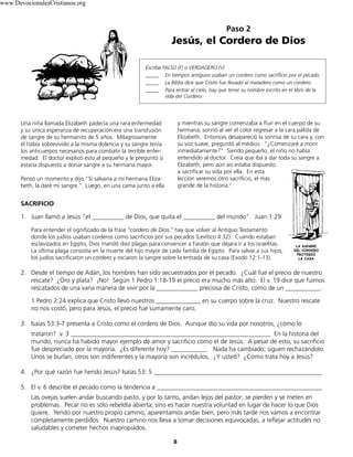 8
Paso 2
Jesús, el Cordero de Dios
Escriba FALSO (F) o VERDADERO (V)
_____ En tiempos antiguos usaban un cordero como sacrificio por el pecado.
_____ La Biblia dice que Cristo fue llevado al matadero como un cordero.
_____ Para entrar al cielo, hay que tener su nombre escrito en el libro de la
vida del Cordero.
SACRIFICIO
1. Juan llamó a Jesús “el __________ de Dios, que quita el __________ del mundo”. Juan 1:29
Para entender el significado de la frase “cordero de Dios,” hay que volver al Antiguo Testamento
donde los judíos usaban corderos como sacrificios por sus pecados (Levítico 4:32). Cuando estaban
esclavizados en Egipto, Dios mandó diez plagas para convencer a Faraón que dejara ir a los israelitas.
La última plaga consistía en la muerte del hijo mayor de cada familia de Egipto. Para salvar a sus hijos,
los judíos sacrificaron un cordero y rociaron la sangre sobre la entrada de su casa (Exodo 12:1-13).
2. Desde el tiempo de Adán, los hombres han sido secuestrados por el pecado. ¿Cuál fue el precio de nuestro
rescate? ¿Oro y plata? ¡No! Según 1 Pedro 1:18-19 el precio era mucho más alto. El v. 19 dice que fuimos
rescatados de una vana manera de vivir por la _____________ preciosa de Cristo, como de un ___________.
1 Pedro 2:24 explica que Cristo llevó nuestros ______________ en su cuerpo sobre la cruz. Nuestro rescate
no nos costó, pero para Jesús, el precio fue sumamente caro.
3. Isaías 53:3-7 presenta a Cristo como el cordero de Dios. Aunque dio su vida por nosotros, ¿cómo lo
trataron? v. 3 _______________________________________________________________ En la historia del
mundo, nunca ha habido mayor ejemplo de amor y sacrificio como el de Jesús. A pesar de esto, su sacrificio
fue despreciado por la mayoría. ¿Es diferente hoy? ___________. Nada ha cambiado; siguen rechazándolo.
Unos se burlan, otros son indiferentes y la mayoría son incrédulos. ¿Y usted? ¿Cómo trata hoy a Jesús?
4. ¿Por qué razón fue herido Jesús? Isaías 53: 5 _____________________________________________________
5. El v. 6 describe el pecado como la tendencia a ____________________________________________________
Las ovejas suelen andar buscando pasto, y por lo tanto, andan lejos del pastor; se pierden y se meten en
problemas. Pecar no es sólo rebeldía abierta; sino es hacer nuestra voluntad en lugar de hacer lo que Dios
quiere. Yendo por nuestro propio camino, aparentamos andar bien, pero más tarde nos vamos a encontrar
completamente perdidos. Nuestro camino nos lleva a tomar decisiones equivocadas, a reflejar actitudes no
saludables y cometer hechos inapropiados.
LA SANGRE
DEL CORDERO
PROTEGIÓ
LA CASA
Una niña llamada Elizabeth padecía una rara enfermedad
y su única esperanza de recuperación era una transfusión
de sangre de su hermanito de 5 años. Milagrosamente
él había sobrevivido a la misma dolencia y su sangre tenía
los anticuerpos necesarios para combatir la terrible enfer-
medad. El doctor explicó esto al pequeño y le preguntó si
estaría dispuesto a donar sangre a su hermana mayor.
Pensó un momento y dijo “Sí salvaría a mi hermana Eliza-
beth, la daré mi sangre.” Luego, en una cama junto a ella
y mientras su sangre comenzaba a fluir en el cuerpo de su
hermana, sonrió al ver el color regresar a la cara pálida de
Elizabeth. Entonces desapareció la sonrisa de su cara y, con
su voz suave, preguntó al médico: “¿Comenzaré a morir
inmediatamente?” Siendo pequeño, el niño no había
entendido al doctor. Creía que iba a dar toda su sangre a
Elizabeth; pero aún así estaba dispuesto
a sacrificar su vida por ella. En esta
lección veremos otro sacrificio, el más
grande de la historia.2
www.DevocionalesCristianos.org
 