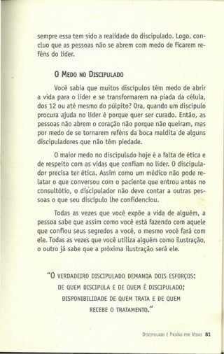 sempre essa tem sido a reaLidade do discipuLado. Logo, con-
cluo que as pessoas não se abrem com medo de ficarem re-
féns do Líder.
o MEDO NO DISCIPULADO
Você sabia que muitos discípuLos têm medo de abrir
a vida para o Líder e se transformarem na piada da céLuLa,
dos 12 ou até mesmo do púLpito? Ora, quando um discípuLo
procura ajuda no Líder é porque quer ser curado. Então, as
pessoas não abrem o coração não porque não queiram, mas
por medo de se tornarem reféns da boca maLdita de aLguns
discipuLadores que não têm piedade.
O maior medo no discipulsdo hoje é a faLta de ética e
de respeito com as vidas que confiam no Líder. O discípula-
dor precisa ter ética. Assim como um médico não pode re-
Latar o que conversou com o paciente que entrou antes no
cbnsultôtio. o discipulador não deve contar a outras pes-
soas o que seu discípuLo Lhe confidenciou.
Todas as vezes que você expõe a vida de aLguém, a
pessoa sabe que assim como você está fazendo com aqueLe
que confiou seus segredos a você, o mesmo você fará com
eLe. Todas as vezes que você utiLiza aLguém como ilustração,
o outro já sabe que a próxima iLustração será eLe.
DIS(IPULA~O É PAIXÃO POR VIDAS 81
JJO VERDADEIRO DISCIPULADO DEMANDA DOIS ESFORÇOS:
DE QUEM DISCIPULA E DE QUEM É DISCIPULADO;
DISPONIBILIDADE DE QUEM TRATA E DE QUEM
RECEBE O TRATAMENTO."
 