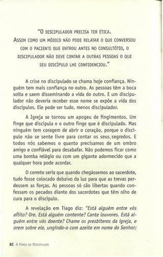 "O DISCIPULADOR PRECISA TER ÉTICA.
ASSIM COMO UM MÉDICO NÃO PODE RELATAR O QUE CONVERSOU
COM O PACIENTE QUE ENTROU ANTES NO CONSULTÓTIO, O
DISCIPULADOR NÃO DEVE CONTAR A OUTRAS PESSOAS O QUE
SEU DISCÍPULO LHE CONFIDENCIOU."
A crise no discipulado se chama hoje confiança. Nin-
guém tem mais confiança no outro. As pessoas têm a boca
solta e saem disseminando a vida do outro. E um discipu-
lador não deveria receber esse nome se expõe a vida dos
discípulos. Ele pode ser tudo, menos discipulador.
A Igreja se tornou um apogeu de fingimentos. Um
finge que discipula e o outro finge que é discipulado. Mas
ninguém tem coragem de abrir o coração, porque o discí-
pulo não se sente livre para contar os seus.seqredos. E
todos nós sabemos o quanto precisamos de um ombro
amigo e confiável para desabafar. Não podemos ficar como
uma bomba relógio ou com um gigante adormecido que a
qualquer hora pode acordar.
a correto seria que quando chegássemos ao sacerdote,
tudo fosse colocado debaixo da luz para que as trevas per-
dessem as forças. As pessoas só são libertas quando con-
fessam os pecados diante dos sacerdotes que têm olho de
cura para o discípulo.
A revelação em Tiago diz: "Está alguém entre vós
aflito? Ore. Está alguém contente? Cante louvores. Está al-
guém entre vós doente? Chame os presbfteros da igreja, e
orem sobre ele, ungindo-o com azeite em nome do Senhor;
82 A FORÇA DO DrsCIPu LADO
 