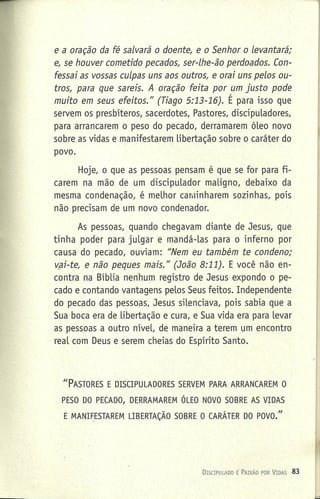e a oração da fé salvará o doente, e o Senhor o levantará;
e, se houver cometido pecados, ser-lhe-ão perdoados. Coti-
fessai as vossas culpas uns aos outros, e orai uns pelos ou-
tros, para que sareis. A oração feita por um justo pode
muito em seus efeitos." (Tiago 5:13-16). É para isso que
servem os presbíteros, sacerdotes, Pastores, discipuladores,
para arrancarem o peso do pecado, derramarem óleo novo
sobre as vidas e manifestarem libertação sobre o caráter do
povo.
Hoje, o que as pessoas pensam é que se for para fi-
carem na mão de um discipulador maligno, debaixo da
mesma condenação, é melhor caminharem sozinhas, pois
não precisam de um novo condenador.
As pessoas, quando chegavam diante de Jesus, que
tinha poder para julgar e mandá-Ias para o inferno por
causa do pecado, ouviam: "Nem eu também te condeno;
vsi-te, e não peques mais." (João 8:11). E você não en-
contra na Bíblia nenhum registro de Jesus expondo o pe-
cado e contando vantagens pelos Seus feitos. Independente
do pecado das pessoas, Jesus silenciava, pois sabia que a
Sua boca era de libertação e cura, e Sua vida era para levar
as pessoas a outro nível, de maneira a terem um encontro
real com Deus e serem cheias do Espírito Santo.
J/PASTORES E DISCIPULADORES SERVEM PARA ARRANCAREM O
PESO DO PECADO, DERRAMAREM ÓLEO NOVO SOBRE AS VIDAS
E MANIF_ESTAREM LIBERTAÇÃO SOBRE O CARÁTER DO POVO."
DiSCIPULADO É PAIXÃO POR VIDAS 83
 