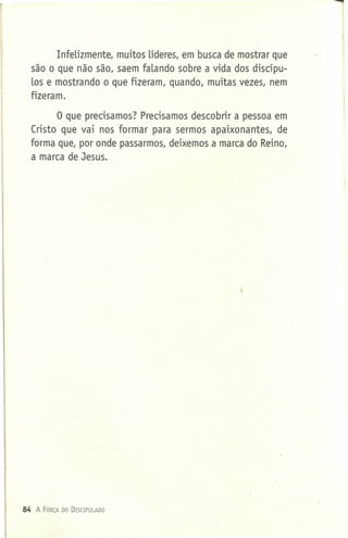 Infelizmente, muitos lideres, em busca de mostrar que
são o que não são, saem falando sobre a vida dos discípu-
los e mostrando o que fizeram, quando, muitas vezes, nem
fizeram.
o que precisamos? Precisamos descobrir a pessoa em
Cristo que vai nos formar para sermos apaixonantes, de
forma que, por onde passarmos, deixemos a marca do Reino,
a marca de Jesus.
84 A FORÇA DO DISCIPULADO
 