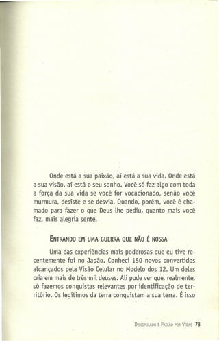 Onde está a sua paixão, aí está a sua vida. Onde está
a sua visão, aí está o seu sonho. Você só faz algo com toda
a força da sua vida se você for vocacionado, senão você
murmura, desiste e se desvia. Quando, porém, você é cha-
mado para fazer o que Deus lhe pediu, quanto mais você
faz, mais alegria sente.
ENTRANDO EM UMA GUERRA QUE NÃO É NOSSA
Uma das experiências mais poderosas que eu tive re-
centemente foi no Japão. Conheci 150 novos convertidos
alcançados pela Visão Celular no Modelo dos 12. Um deles
cria em mais de três mil deuses. Ali pude ver que, realmente,
só fazemos conquistas relevantes por identificação de ter-
ritório. Os legítimos da terra conquistam a sua terra. É isso
DISCIPU LADO É PAIXÃO POR VIDAS 73
 
