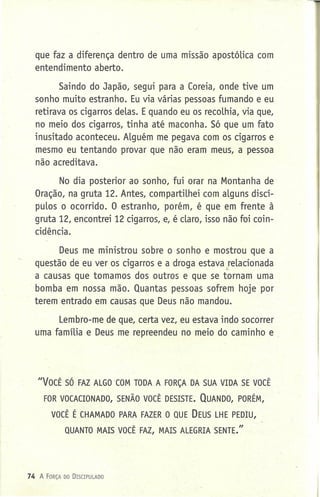 que faz a diferença dentro de uma missão apostólica com
entendimento aberto.
Saindo do Japão, segui para a Coreia, onde tive um
sonho muito estranho. Eu via várias pessoas fumando e eu
retirava os cigarros delas. Equando eu os recolhia, via que,
no meio dos cigarros, tinha até maconha. Só que um fato
inusitado aconteceu. Alguém me pegava com os cigarros e
mesmo eu tentando provar que não eram meus, a pessoa
não acreditava.
No dia posterior ao sonho, fui orar na Montanha de
Oração, na gruta 12. Antes, compartilhei com alguns discí-
pulos o ocorrido. O estranho, porém, é que em frente à
gruta 12, encontrei 12 cigarros, e, é claro, isso não foi coin-
cidência.
Deus me ministrou sobre o sonho e mostrou que a
questão de eu ver os cigarros e a droga estava relacionadat-
a causas que tomamos dos outros e que se tornam uma
bomba em nossa mão. Quantas pessoas sofrem hoje por
terem entrado em causas que Deus não mandou.
Lembro-me de que, certa vez, eu estava indo socorrer
uma família e Deus me repreendeu no meio do caminho e .
"VOCÊ SÓ FAZ ALGO COM TODA A FORÇA DA SUA VIDA SE VOCÊ
FOR VOCACIONADO, SENÃO VOCÊ DESISTE. QUANDO, PORÉM,
VOCÊ É CHAMADO PARA FAZER O QUE DEUS LHE PEDIU,
QUANTO MAIS VOCÊ FAZ, MAIS ALEGRIA SENTE."
74 A FORÇA 00 DrSCIPULADD
 