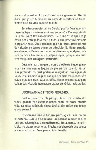 me mandou voltar. E quando eu quis argumentar, Ele me
disse que já era tempo de eu parar de interferir no trata-
mento dEle na vida daquela família.
Em minha oração, ali na Coreia, pedi a Deus que agi-
tasse as águas, movesse as águas sobre nós. E a resposta de
Deus foi: Não! Um não enfático! Deus me disse que Ele já
havia nos entregado o mar e tudo o que precisávamos era
mergulhar nele. Disse também que não precisamos do mar
da vaidade, se temos o mar do princípio. Eu fiquei parado,
escutando, e Deus continuou me dizendo que alguns sai-
ram do mar e fizeram a sua própria lagoa, porque não que-
rem mergulhar em águas profundas.
Deus me mostrou que o nosso problema é que quere-
mos ficar nas nossas lagoas de preferência quando há um
mar profundo no qual podemos mergulhar, nas águas de
Deus. Infelizmente, alguns não querem mais mergulhar, pois
estão olhando mais para as dificuldades encontradas para
cuidar das vidas do que para o prazer de vê-las restauradas.
DISCIPULADO NÃO É TENSÃO PSICOLÓGICA
Qual o prazer e a alegria que temos em cuidar das
vidas, quando não estamos dando conta da nossa própria
vida, da nossa saúde, da nossa família, das coisas que temos
e que somos?
Discipulado não é tensão psicológica, mas prazer
ministerial. Isso é discipulado. Precisamos romper com as
tensões psicológicas e mergulharmos, literalmente, no prin-
cípio, no prazer vocacional. Precisamos descobrir que somos
vocacionados por Deus para cuidar de vidas.
DrSCIPULAOO É PAIXÃO POR VIDAS 75
 