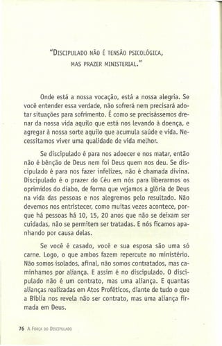 IIDISCIPULADO NÃO É TENSÃO PSICOLÓGICA,
MAS PRAZER MINISTERIAL."
Onde está a nossa vocação, está a nossa alegria. Se
você entender essa verdade, não sofrerá nem precisará ado-
tar situações para sofrimento. É como se precisássemos dre-
nar da nossa vida aquilo que está nos levando à doença, e
agregar à nossa sorte aquilo que acumula saúde e vida. Ne-
cessitamos viver uma qualidade de vida melhor.
Se discipulado é para nos adoecer e nos matar, então
não é bênção de Deus nem foi Deus quem nos deu. Se dis-
cipulado é para nos fazer infelizes, não é chamada divina.
Discipulado é o prazer do Céu em nós para liberarmos os
oprimidos do diabo, de forma que vejamos a gloria de Deus
na vida das pessoas e nos alegremos pelo resultado. Não
devemos nos entristecer, como muitas- vezes acontece, por-
que há pessoas há 10, 15, 20 anos que não se deixam ser
cuidadas, não se permitem ser tratadas. E nós ficamosapa-
nhando por causa delas.
Se você é casado, você e sua esposa são uma só
carne. Logo, o que ambos fazem repercute no ministério.
Não somos isolados, afinal, não somos contratados, mas ca-
minhamos por aliança. E assim é no discipulado. O disci-
pulado não é um contrato, mas uma aliança. E quantas
alianças realizadas em Atos Proféticos, diante de tudo o que
a Bíblia nos revela não ser contrato, mas uma aliança fir-
mada em Deus.
76 A FORÇA DO DISCIPULADO
 