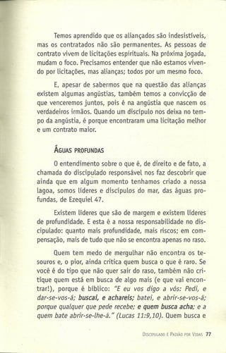 Temos aprendido que os aLiançados são indesistíveis,
mas os contratados não são permanentes. As pessoas de
contrato vivem de licitações espirituais, Na próxima jogada,
mudam o foco. Precisamos entender que não estamos viven-
do por licitações, mas alianças; todos por um mesmo foco.
E, apesar de sabermos que na questão das alianças
existem aLgumas angústias, também temos a convicção de
que venceremos juntos, pois é na angústia que nascem os
verdadeiros irmãos. Quando um discípuLo nos deixa no tem-
po da angústia, é porque encontraram uma Licitação melhor
e um contrato maior.
ÁGUAS PROFUNDAS
o entendimento sobre o que é, de direito e de fato, a
chamada do discipulado responsáveL nos faz descobrir que
"-
ainda que em aLgum momento tenhamos criado a nossa
laqoa, somos Líderes e discípuLos do mar, das águas pro-
fundas, de EzequieL 47.
Existem Líderes que são de margem e existem líderes
de profundidade. E esta é a nossa responsabilidade no dis-
cipuLado: quanto mais profundidade, mais riscos; em com-
pensação, mais de tudo que não se encontra apenas no raso.
Quem tem medo de merguLhar não encontra os te-
souros e, o pior, ainda critica quem busca o que é raro. Se
você é do tipo que não quer sair do raso, também não cri-
tique quem está em busca de aLgo mais (e que vai encon-
trar!), porque é bíbLico: "E eu vos digo a vós: Pedi, e
der-se-vos-é: buscsi, e echsreis: batei, e abrir-se-vos-á;
porque qualquer que pede recebe; e quem busca acha; e a
quem bate abrir-se-lhe-á." (Lucas 11:9,10). Quem busca e
DrSCIPlILADO É PAIXÃO POR VIDAS 77
 