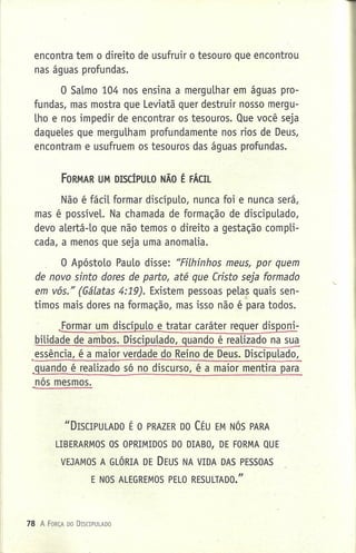 encontra tem o direito de usufruir o tesouro que encontrou
nas águas profundas.
O Salmo 104 nos ensina a merguLhar em águas pro-
fundas, mas mostra que Leviatã quer destruir nosso mergu-
Lho e nos impedir de encontrar os tesouros. Que você seja
daqueLes que merguLham profundamente nos rios de Deus,
encontram e usufruem os tesouros das águas profundas.
FORMAR UM DISCÍPULO NÃO É FÁCIL
Não é fácil formar discípuLo, nunca foi e nunca será,
mas é possível. Na chamada de formação de discipuLado,
devo aLertá-Lo que não temos o direito a gestação compli-
cada, a menos que seja uma anomaLia.
O ApóstoLo PauLo disse: "Filhinhos meus, por quem
de novo sinto dores de parto, até que Cristo seja formado
em vós." (Gálatas 4:19). Existem pessoas peLas quais sen-~
timos mais dores na formação, mas isso não é para todos .
..formar um discípuLo e tratar caráter requer disponi-
biLidade de ambos. DiscipuLado, quando é reaLizado na s~
essência, é a maior verdade do Reino de Deus. DiscipuLado,
.guando é reaLizado só no discurso, é a maior mentira para
nós mesmos.
"DISCIPULADO É O PRAZER DO CÉu EM NÓS PARA
LIBERARMOS OS OPRIMIDOS DO DIABO, DE FORMA QUE
VEJAMOS A GLÓRIA DE DEUS NA VIDA DAS PESSOAS
E NOS ALEGREMOS PELO RESULTADO."
78 A FORÇA 00 DrSClPULADO
 
