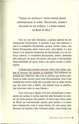 IIFORMAR UM DISCÍPULO E TRATAR CARÁTER REQUER
DISPONIBILIDADE DE AMBOS. DISCIPULADO, QUANDO É
REALIZADO NA SUA ESSÊNCIA, É A MAIOR VERDADE
DO REINO DE DEUS."
Para ser um bom discípulo, a pessoa precisa de um
excepcional discipulador. A questão é que não sabemos o
que é o verdadeiro discipulado, porque, muitas vezes, não
fomos discipulados pelos nossos pais, pela Igreja, e o que
temos é um desenho melhorado de discipulado, por um es-
forço coletivo. O verdadeiro discipulado, porém, demanda
'-
dois esforços: de quem discipula e de quem é discipulado;
disponibilidade de quem trata e de quem recebe o trata-
mento.
~
~ Igreja está vivendo uma das crises mais sérias, PO[;
9!:Ieas pessoas não querem se submeter. Elas preferem ser
guiadas por máquinas. Não é de se admirar que muitos ado-
taram as redes sociais como seus discipuladores. Isso é tão
verdade que muitos estão tão ocupados com as redes sociais
que não leem mais a Bíblia, não dobram mais os joelhos,
não procuram mais os seus líderes ...
Essa crise que a Igreja vive tem atrapalhado o trata-
mento de caráter. E muitos não têm sido formados no cará-
ter de Cristo porque não querem. O mover que vimos antes
do Brasil ser transformado apenas pelo Senhor e o nosso
bom testemunho indo à nossa frente, foi uma graça pelo
derramar do Espírito. Não tínhamos mídia, como ainda não
DISCIPULADO É PAIXÃO POR VIDAS 79
 