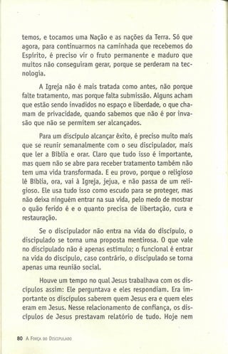 temos, e tocamos uma Nação e as nações da Terra. Só que
agora, para continuarmos na caminhada que recebemos do
Espírito, é preciso vir o fruto permanente e maduro que
muitos não conseguiram gerar, porque se perderam na tec-
nologia.
A Igreja não é mais tratada como antes, não porque
falte tratamento, mas porque falta submissão. Alguns acham
que estão sendo invadidos no espaço e liberdade, o que cha-
mam de privacidade, quando sabemos que não é por inva-
são que não se permitem ser alcançados.
Para um discípulo alcançar êxito, é preciso muito mais
que se reunir semanalmente com o seu discipulador, mais
que ler a Bíblia e orar. Claro que tudo isso é importante,
mas quem não se abre para receber tratamento também não
tem uma vida transformada. Eeu provo, porque o religioso
lê Bíblia, ora, vai à Igreja, jejua, e não passa de um reli-
gioso. Ele usa tudo isso como escudo para se proteger, mas
não deixa ninguém entrar na sua vida, pelo medo de mostrar
o quão ferido é e o quanto precisa de libertação, cura e
restauração.
Se o discipulador não entra na vida do discípulo, o
discipulado se torna uma proposta mentirosa. O que vale
no discipulado não é apenas estímulo; o funcional é entrar
na vida do discípulo, caso contrário, o discipulado se torna
apenas uma reunião social.
Houve um tempo no qual Jesus trabalhava com os dis-
cípulos assim: Ele perguntava e eles respondiam. Era im-
portante os discípulos saberem quem Jesus era e quem eles
eram em Jesus. Nesse relacionamento de confiança, os dis-
cípulos de Jesus prestavam relatório de tudo. Hoje nem
80 A FORÇA DO DrSCIPlJLADO
 