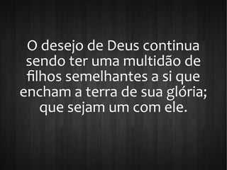 O desejo de Deus continua
sendo ter uma multidão de
filhos semelhantes a si que
encham a terra de sua glória;
que sejam um com ele.
 