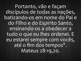 Portanto, vão e façam
discípulos de todas as nações,
batizando-os em nome do Pai e
do Filho e do Espírito Santo,
ensinando-os a obedecer a
tudo o que eu lhes ordenei. E
eu estarei sempre com vocês,
até o fim dos tempos".
Mateus 28:19,20.
 