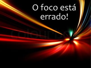 O foco está
errado!
 