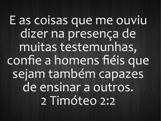 E as coisas que me ouviu
dizer na presença de
muitas testemunhas,
confie a homens fiéis que
sejam também capazes
de ensinar a outros.
2 Timóteo 2:2
 