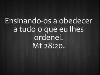 Ensinando-os a obedecer
a tudo o que eu lhes
ordenei.
Mt 28:20.
 