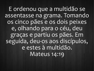 E ordenou que a multidão se
assentasse na grama. Tomando
os cinco pães e os dois peixes
e, olhando para o céu, deu
graças e partiu os pães. Em
seguida, deu-os aos discípulos,
e estes à multidão.
Mateus 14:19
 