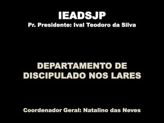 IEADSJP
Pr. Presidente: Ival Teodoro da Silva
DEPARTAMENTO DE
DISCIPULADO NOS LARES
Coordenador Geral: Natalino das Neves
 