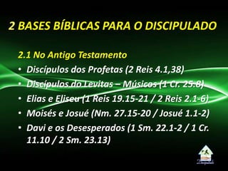 2.1 No Antigo Testamento
• Discípulos dos Profetas (2 Reis 4.1,38)
• Discípulos do Levitas – Músicos (1 Cr. 25.8)
• Elias e Eliseu (1 Reis 19.15-21 / 2 Reis 2.1-6)
• Moisés e Josué (Nm. 27.15-20 / Josué 1.1-2)
• Davi e os Desesperados (1 Sm. 22.1-2 / 1 Cr.
11.10 / 2 Sm. 23.13)
2 BASES BÍBLICAS PARA O DISCIPULADO
 