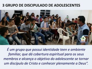 É um grupo que possui identidade teen e ambiente
familiar, que dá cobertura espiritual para os seus
membros e alcança o objetivo do adolescente se tornar
um discípulo de Cristo e conhecer plenamente a Deus”.
3 GRUPO DE DISCIPULADO DE ADOLESCENTES
 