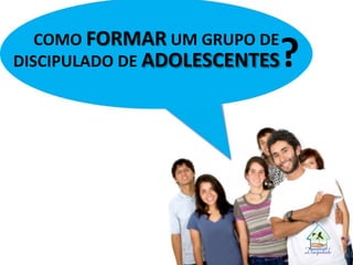 COMO FORMAR UM GRUPO DE
DISCIPULADO DE ADOLESCENTES?
 