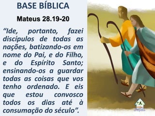 BASE BÍBLICA
Mateus 28.19-20
“Ide, portanto, fazei
discípulos de todas as
nações, batizando-os em
nome do Pai, e do Filho,
e do Espírito Santo;
ensinando-os a guardar
todas as coisas que vos
tenho ordenado. E eis
que estou convosco
todos os dias até à
consumação do século”.
 