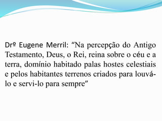 Drº Eugene Merril: “Na percepção do Antigo
Testamento, Deus, o Rei, reina sobre o céu e a
terra, domínio habitado palas hostes celestiais
e pelos habitantes terrenos criados para louvá-
lo e servi-lo para sempre”
 