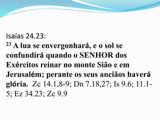 Isaías 24.23:
23 A lua se envergonhará, e o sol se
confundirá quando o SENHOR dos
Exércitos reinar no monte Sião e em
Jerusalém; perante os seus anciãos haverá
glória. Zc 14.1,8-9; Dn 7.18,27; Is 9.6; 11.1-
5; Ez 34.23; Zc 9.9
 