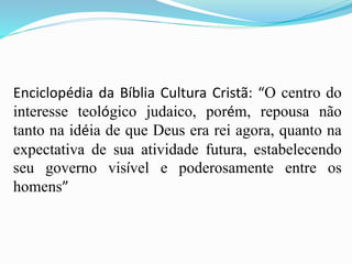 Enciclopédia da Bíblia Cultura Cristã: “O centro do
interesse teológico judaico, porém, repousa não
tanto na idéia de que Deus era rei agora, quanto na
expectativa de sua atividade futura, estabelecendo
seu governo visível e poderosamente entre os
homens”
 