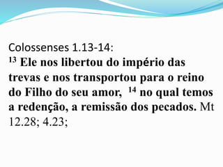 Colossenses 1.13-14:
13 Ele nos libertou do império das
trevas e nos transportou para o reino
do Filho do seu amor, 14 no qual temos
a redenção, a remissão dos pecados. Mt
12.28; 4.23;
 