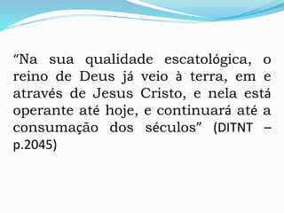 “Na sua qualidade escatológica, o
reino de Deus já veio à terra, em e
através de Jesus Cristo, e nela está
operante até hoje, e continuará até a
consumação dos séculos” (DITNT –
p.2045)
 