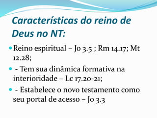 Características do reino de
Deus no NT:
Reino espiritual – Jo 3.5 ; Rm 14.17; Mt
12.28;
 - Tem sua dinâmica formativa na
interioridade – Lc 17.20-21;
 - Estabelece o novo testamento como
seu portal de acesso – Jo 3.3
 