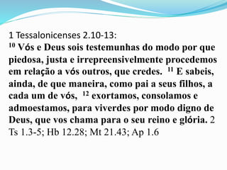1 Tessalonicenses 2.10-13:
10 Vós e Deus sois testemunhas do modo por que
piedosa, justa e irrepreensivelmente procedemos
em relação a vós outros, que credes. 11 E sabeis,
ainda, de que maneira, como pai a seus filhos, a
cada um de vós, 12 exortamos, consolamos e
admoestamos, para viverdes por modo digno de
Deus, que vos chama para o seu reino e glória. 2
Ts 1.3-5; Hb 12.28; Mt 21.43; Ap 1.6
 